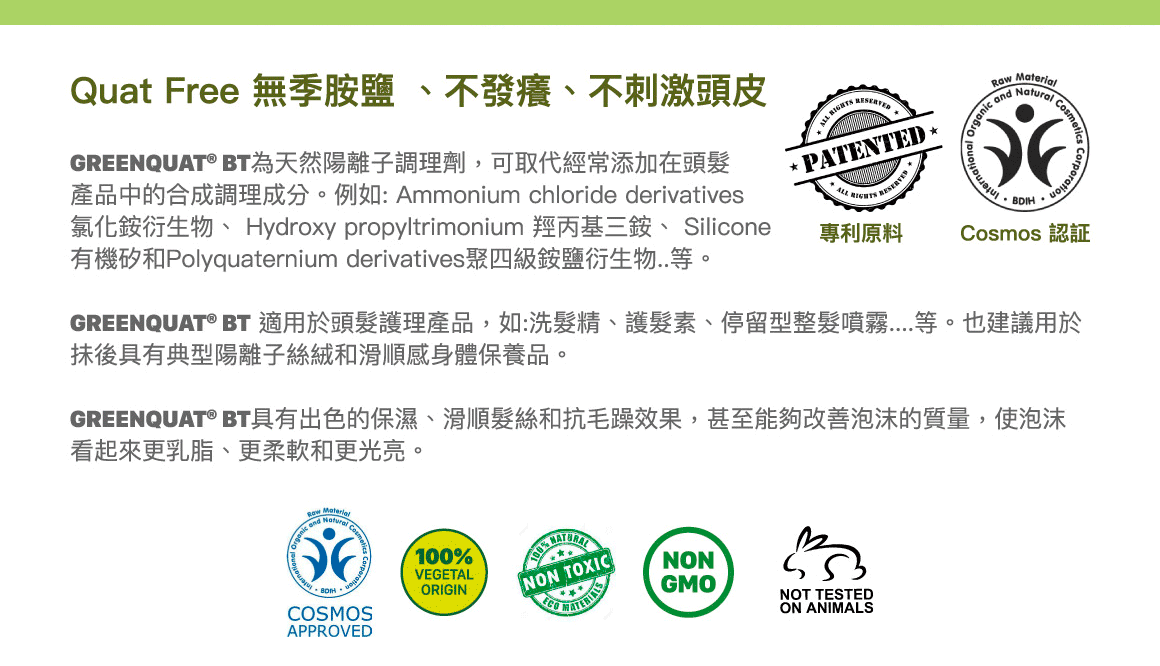 Quat Free 無季胺鹽 、不發癢、不刺激頭皮。GREENQUAT® BT為天然陽離子調理劑，可取代經常添加在頭髮產品中的合成調理成分。例如: Ammonium chloride derivatives氯化銨衍生物、 Hydroxy propyltrimonium 羥丙基三銨、 Silicone有機矽和Polyquaternium derivatives聚四級銨鹽衍生物..。GREENQUAT® BT 適用於頭髮護理產品，如:洗髮精、護髮素、停留型整髮噴霧....等。也建議用於抺後具有典型陽離子絲絨和滑感身體保養品。GREENQUAT® BT具有出色的保濕、滑順髮絲和抗毛躁效果，甚至能夠改善泡沫的質量，使泡沫看起來更乳脂、更柔軟和更光亮。