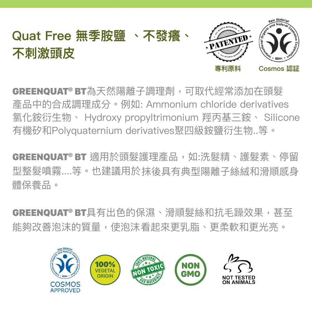 Quat Free 無季胺鹽 、不發癢、不刺激頭皮。GREENQUAT® BT為天然陽離子調理劑，可取代經常添加在頭髮產品中的合成調理成分。例如: Ammonium chloride derivatives氯化銨衍生物、 Hydroxy propyltrimonium 羥丙基三銨、 Silicone有機矽和Polyquaternium derivatives聚四級銨鹽衍生物..。GREENQUAT® BT 適用於頭髮護理產品，如:洗髮精、護髮素、停留型整髮噴霧....等。也建議用於抺後具有典型陽離子絲絨和滑感身體保養品。GREENQUAT® BT具有出色的保濕、滑順髮絲和抗毛躁效果，甚至能夠改善泡沫的質量，使泡沫看起來更乳脂、更柔軟和更光亮。